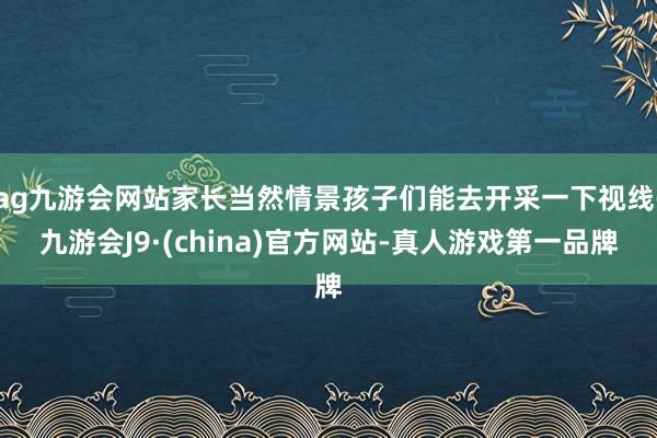 ag九游會網站家長當然情景孩子們能去開采一下視線-九游會J9·(china)官方網站-真人游戲第一品牌
