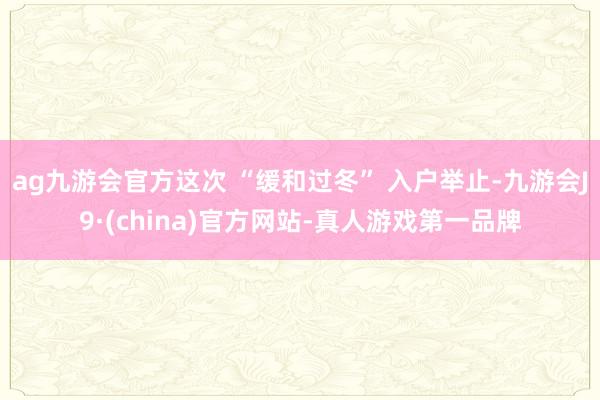 ag九游會官方這次 “緩和過冬” 入戶舉止-九游會J9·(china)官方網站-真人游戲第一品牌