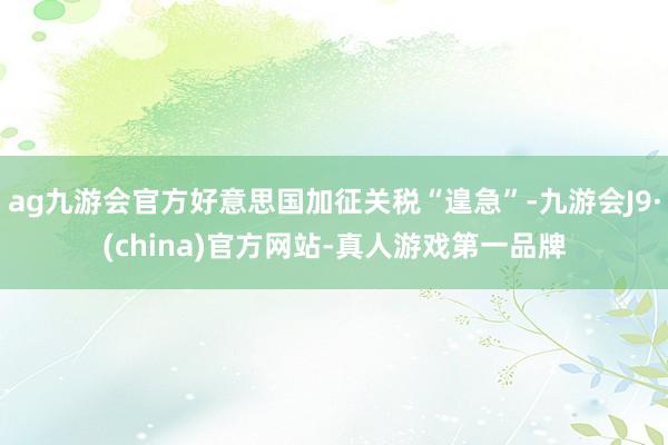 ag九游會官方好意思國加征關稅“遑急”-九游會J9·(china)官方網站-真人游戲第一品牌