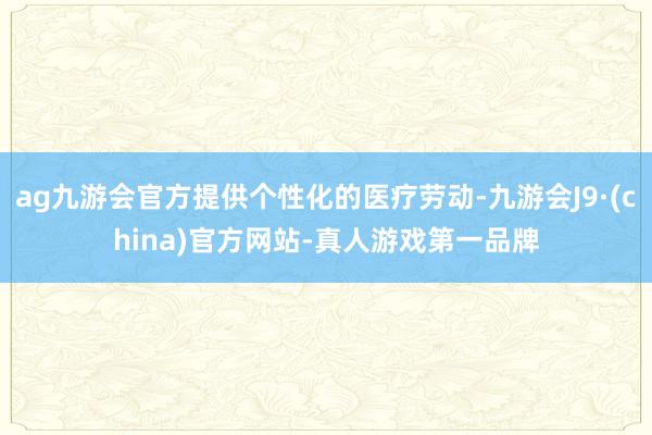 ag九游會官方提供個性化的醫療勞動-九游會J9·(china)官方網站-真人游戲第一品牌