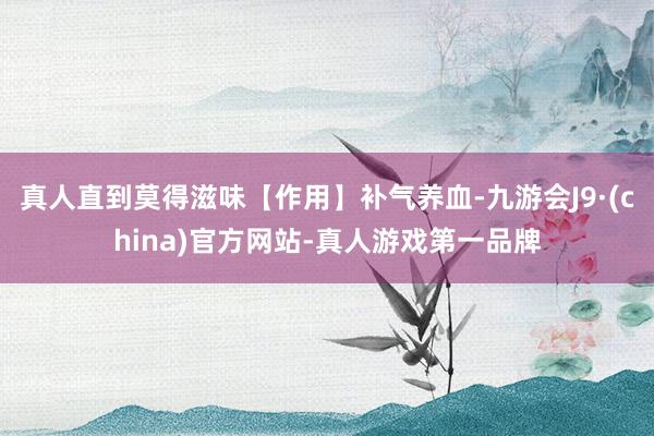 真人直到莫得滋味【作用】補氣養血-九游會J9·(china)官方網站-真人游戲第一品牌