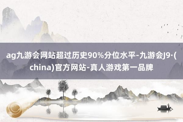 ag九游會網(wǎng)站超過歷史90%分位水平-九游會J9·(china)官方網(wǎng)站-真人游戲第一品牌