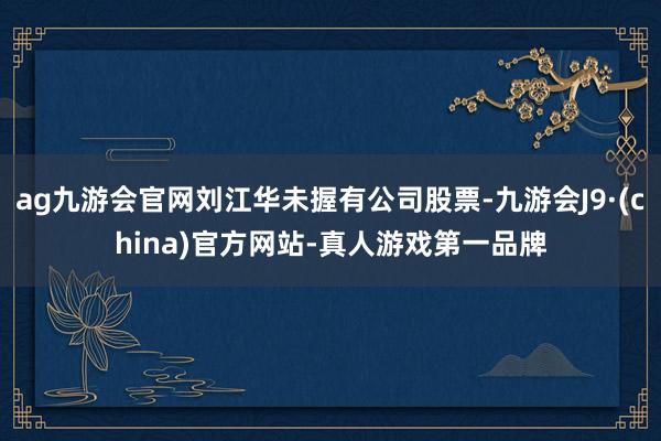 ag九游會官網劉江華未握有公司股票-九游會J9·(china)官方網站-真人游戲第一品牌