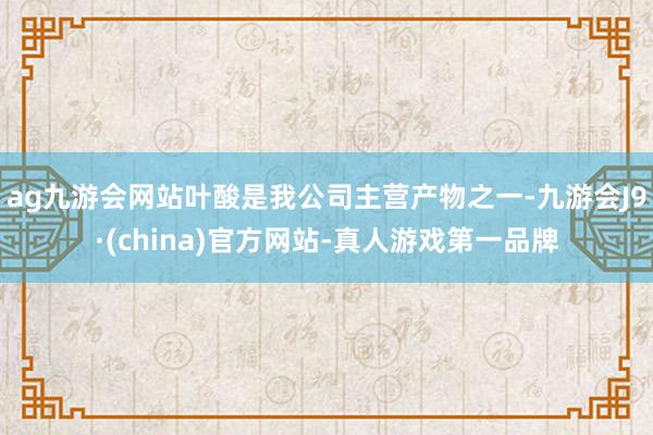 ag九游會網站葉酸是我公司主營產物之一-九游會J9·(china)官方網站-真人游戲第一品牌