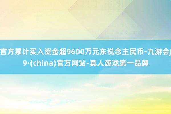 官方累计买入资金超9600万元东说念主民币-九游会J9·(china)官方网站-真人游戏第一品牌