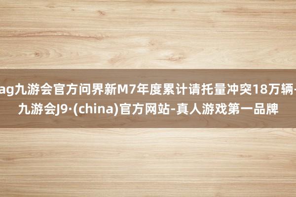 ag九游会官方问界新M7年度累计请托量冲突18万辆-九游会J9·(china)官方网站-真人游戏第一品牌