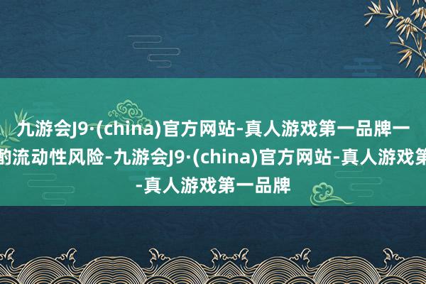 九游会J9·(china)官方网站-真人游戏第一品牌一定要斟酌流动性风险-九游会J9·(china)官方网站-真人游戏第一品牌