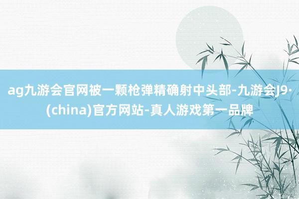 ag九游会官网被一颗枪弹精确射中头部-九游会J9·(china)官方网站-真人游戏第一品牌