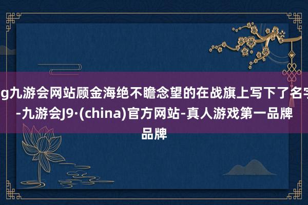 ag九游会网站顾金海绝不瞻念望的在战旗上写下了名字-九游会J9·(china)官方网站-真人游戏第一品牌