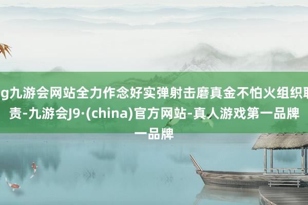 ag九游会网站全力作念好实弹射击磨真金不怕火组织职责-九游会J9·(china)官方网站-真人游戏第一品牌