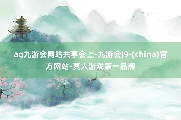 ag九游会网站共享会上-九游会J9·(china)官方网站-真人游戏第一品牌