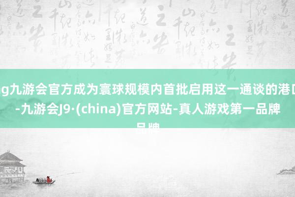 ag九游会官方成为寰球规模内首批启用这一通谈的港口-九游会J9·(china)官方网站-真人游戏第一品牌