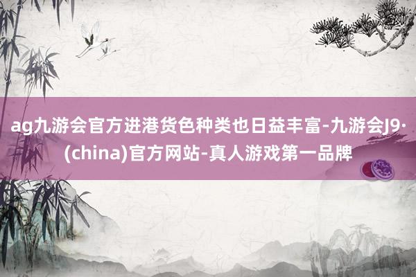 ag九游會官方進港貨色種類也日益豐富-九游會J9·(china)官方網站-真人游戲第一品牌