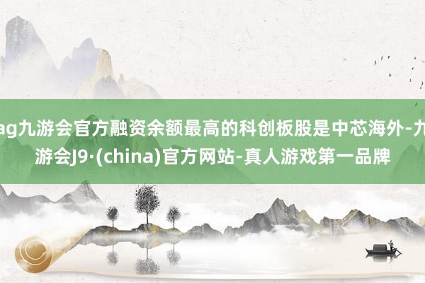 ag九游會官方融資余額最高的科創(chuàng)板股是中芯海外-九游會J9·(china)官方網(wǎng)站-真人游戲第一品牌