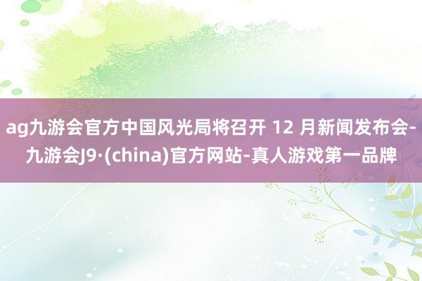 ag九游會官方中國風光局將召開 12 月新聞發布會-九游會J9·(china)官方網站-真人游戲第一品牌