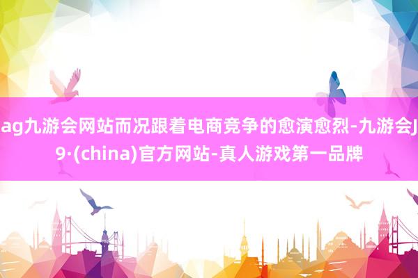 ag九游會網站而況跟著電商競爭的愈演愈烈-九游會J9·(china)官方網站-真人游戲第一品牌