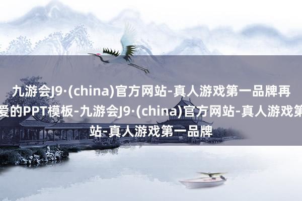 九游會J9·(china)官方網站-真人游戲第一品牌再選拔心愛的PPT模板-九游會J9·(china)官方網站-真人游戲第一品牌
