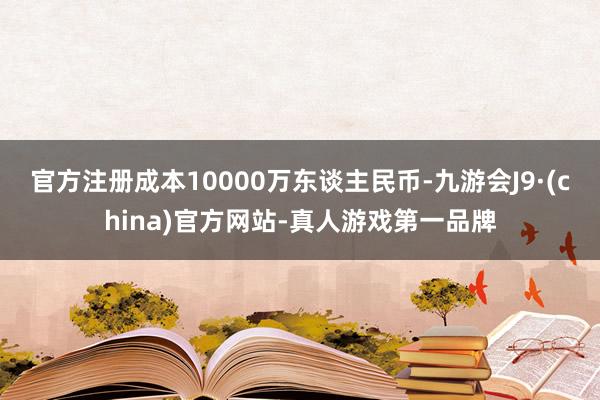 官方注冊成本10000萬東談主民幣-九游會J9·(china)官方網站-真人游戲第一品牌
