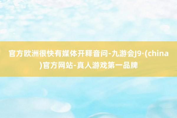 官方歐洲很快有媒體開釋音問-九游會J9·(china)官方網站-真人游戲第一品牌