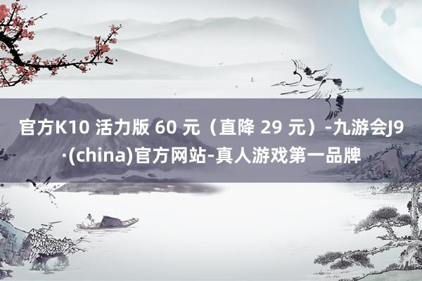 官方K10 活力版 60 元（直降 29 元）-九游會(huì)J9·(china)官方網(wǎng)站-真人游戲第一品牌