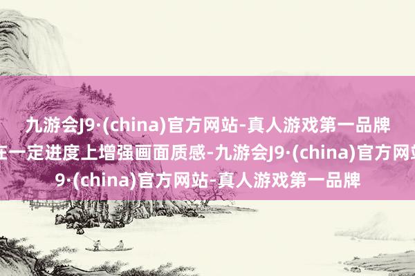九游會(huì)J9·(china)官方網(wǎng)站-真人游戲第一品牌提升“走漏度”可以在一定進(jìn)度上增強(qiáng)畫面質(zhì)感-九游會(huì)J9·(china)官方網(wǎng)站-真人游戲第一品牌