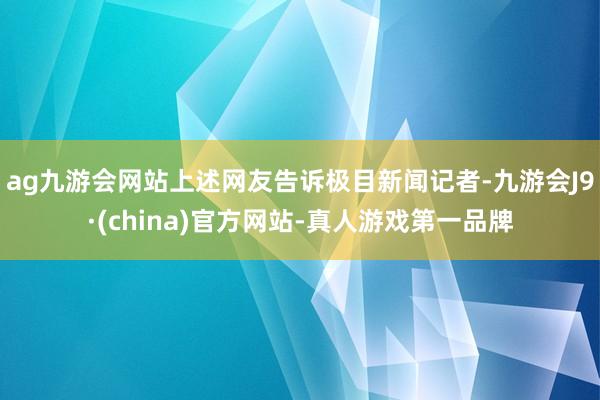 ag九游會(huì)網(wǎng)站上述網(wǎng)友告訴極目新聞?dòng)浾?九游會(huì)J9·(china)官方網(wǎng)站-真人游戲第一品牌