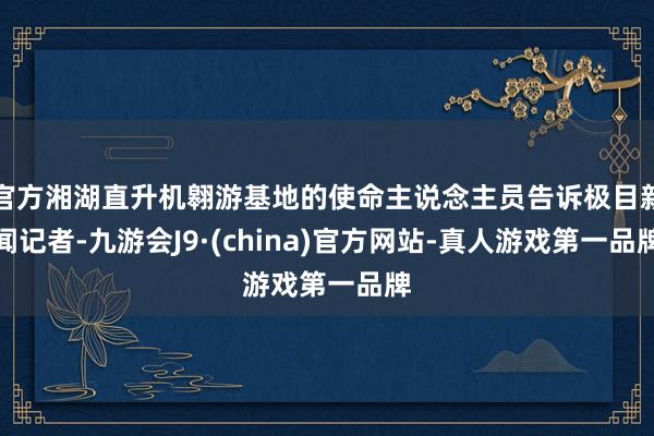 官方湘湖直升機翱游基地的使命主說念主員告訴極目新聞記者-九游會J9·(china)官方網站-真人游戲第一品牌