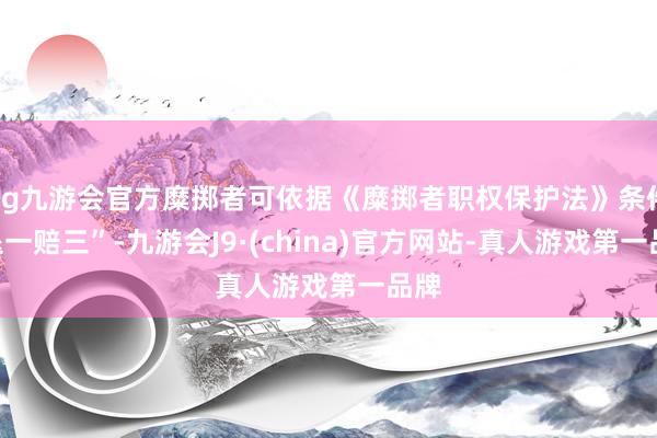 ag九游會官方糜擲者可依據(jù)《糜擲者職權(quán)保護(hù)法》條件“退一賠三”-九游會J9·(china)官方網(wǎng)站-真人游戲第一品牌