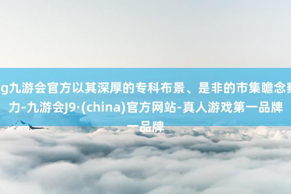 ag九游會官方以其深厚的專科布景、是非的市集瞻念察力-九游會J9·(china)官方網站-真人游戲第一品牌