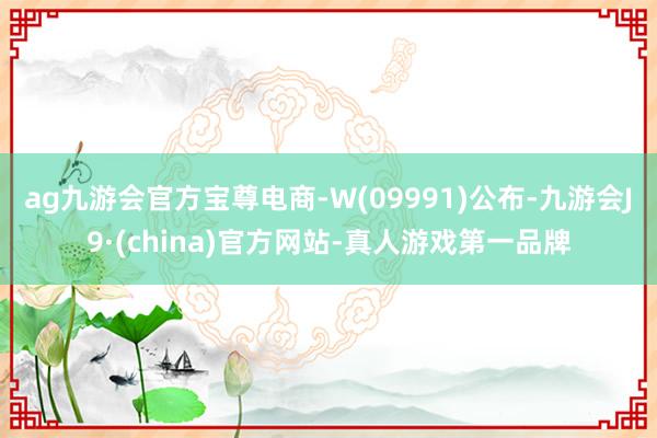 ag九游會官方寶尊電商-W(09991)公布-九游會J9·(china)官方網(wǎng)站-真人游戲第一品牌