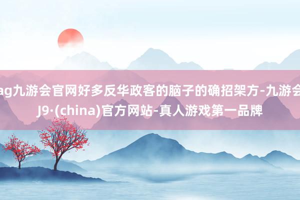 ag九游會官網好多反華政客的腦子的確招架方-九游會J9·(china)官方網站-真人游戲第一品牌