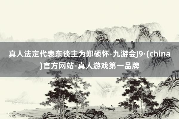 真人法定代表東談主為鄭碩懷-九游會J9·(china)官方網站-真人游戲第一品牌