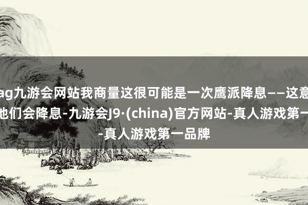 ag九游會網站我商量這很可能是一次鷹派降息——這意味著他們會降息-九游會J9·(china)官方網站-真人游戲第一品牌