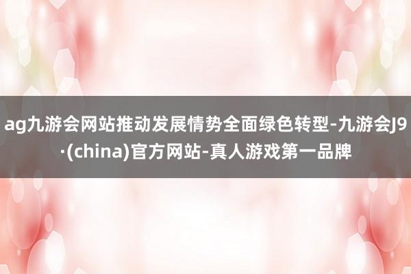 ag九游會網(wǎng)站推動發(fā)展情勢全面綠色轉型-九游會J9·(china)官方網(wǎng)站-真人游戲第一品牌