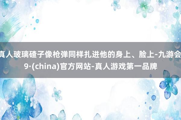 真人玻璃碴子像槍彈同樣扎進他的身上、臉上-九游會J9·(china)官方網站-真人游戲第一品牌