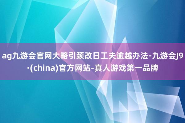 ag九游會官網大略引頸改日工夫逾越辦法-九游會J9·(china)官方網站-真人游戲第一品牌