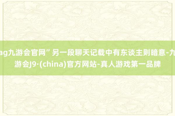 ag九游會官網”另一段聊天記載中有東談主則暗意-九游會J9·(china)官方網站-真人游戲第一品牌
