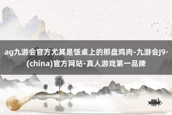 ag九游會官方尤其是飯桌上的那盤雞肉-九游會J9·(china)官方網站-真人游戲第一品牌