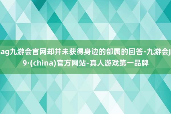 ag九游會(huì)官網(wǎng)卻并未獲得身邊的部屬的回答-九游會(huì)J9·(china)官方網(wǎng)站-真人游戲第一品牌