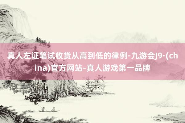 真人左證筆試收貨從高到低的律例-九游會J9·(china)官方網站-真人游戲第一品牌