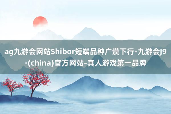 ag九游會網站Shibor短端品種廣漠下行-九游會J9·(china)官方網站-真人游戲第一品牌
