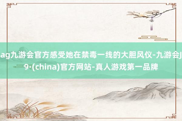 ag九游會官方感受她在禁毒一線的大膽風儀-九游會J9·(china)官方網站-真人游戲第一品牌