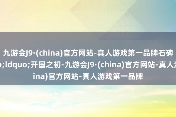 九游會J9·(china)官方網(wǎng)站-真人游戲第一品牌石碑刻記：&ldquo;開國之初-九游會J9·(china)官方網(wǎng)站-真人游戲第一品牌