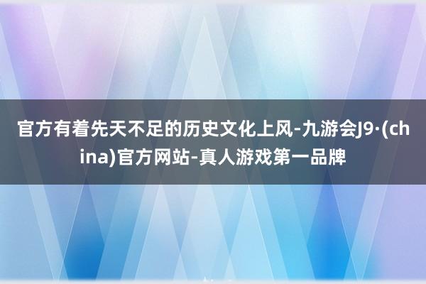 官方有著先天不足的歷史文化上風(fēng)-九游會(huì)J9·(china)官方網(wǎng)站-真人游戲第一品牌