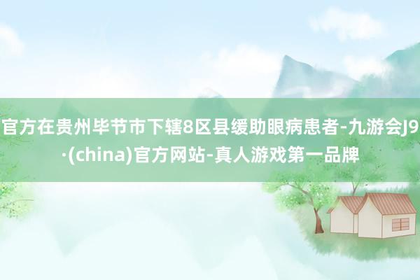 官方在貴州畢節市下轄8區縣緩助眼病患者-九游會J9·(china)官方網站-真人游戲第一品牌
