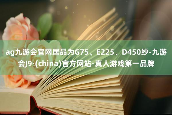 ag九游會官網居品為G75、E225、D450紗-九游會J9·(china)官方網站-真人游戲第一品牌