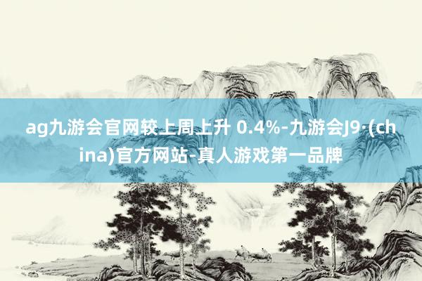 ag九游會官網較上周上升 0.4%-九游會J9·(china)官方網站-真人游戲第一品牌