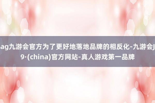 ag九游會官方為了更好地落地品牌的相反化-九游會J9·(china)官方網站-真人游戲第一品牌
