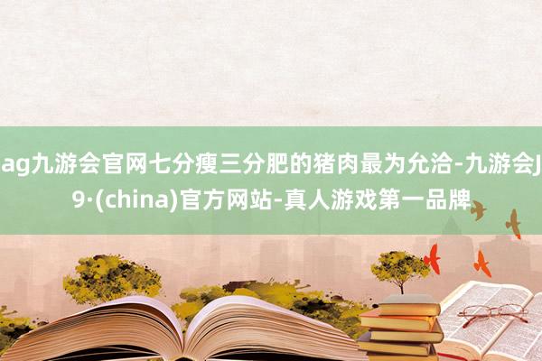 ag九游会官网七分瘦三分肥的猪肉最为允洽-九游会J9·(china)官方网站-真人游戏第一品牌