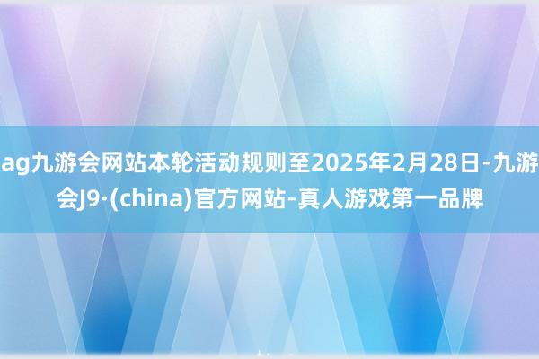 ag九游会网站本轮活动规则至2025年2月28日-九游会J9·(china)官方网站-真人游戏第一品牌